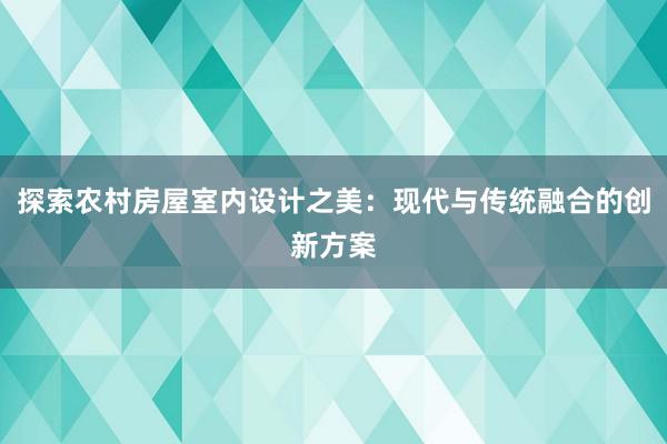 探索农村房屋室内设计之美：现代与传统融合的创新方案